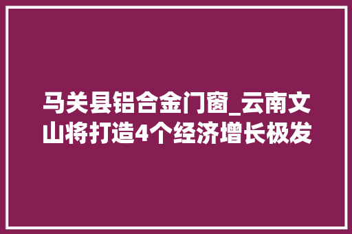马关县铝合金门窗_云南文山将打造4个经济增长极发力六大年夜家当