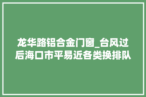 龙华路铝合金门窗_台风过后海口市平易近各类换排队买玻璃修窗户