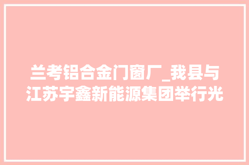兰考铝合金门窗厂_我县与江苏宇鑫新能源集团举行光伏组件铝合金边框分娩项目签约典礼