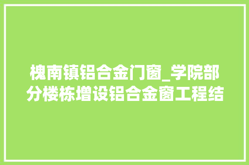 槐南镇铝合金门窗_学院部分楼栋增设铝合金窗工程结果通知书记