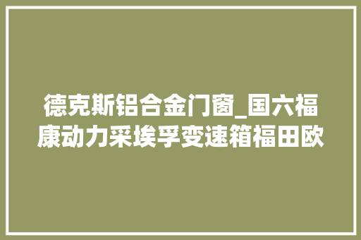 德克斯铝合金门窗_国六福康动力采埃孚变速箱福田欧马可S1定位高端轻卡