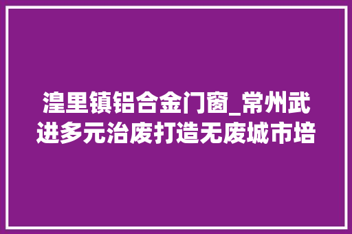 湟里镇铝合金门窗_常州武进多元治废打造无废城市培植样板