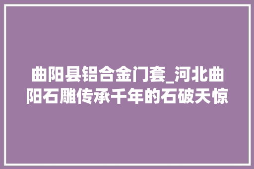 曲阳县铝合金门套_河北曲阳石雕传承千年的石破天惊惊艳了若干人的眼眸