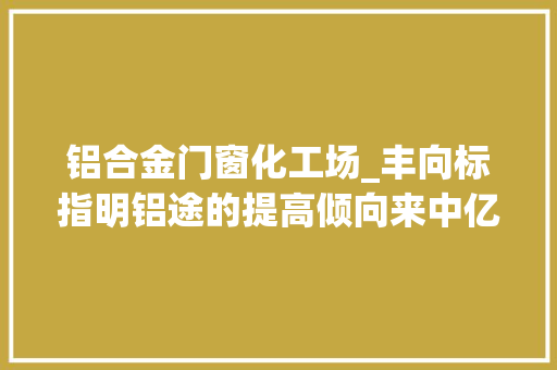 铝合金门窗化工场_丰向标指明铝途的提高倾向来中亿丰罗普斯金听听TA们的故事