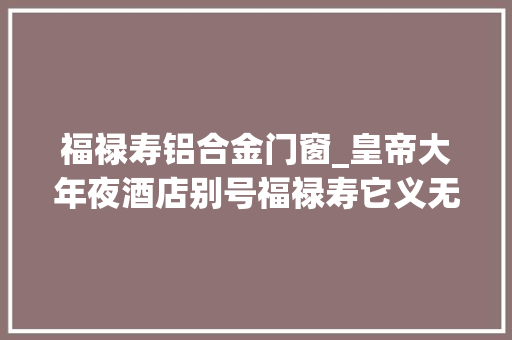 福禄寿铝合金门窗_皇帝大年夜酒店别号福禄寿它义无反顾被选国内最丑建筑