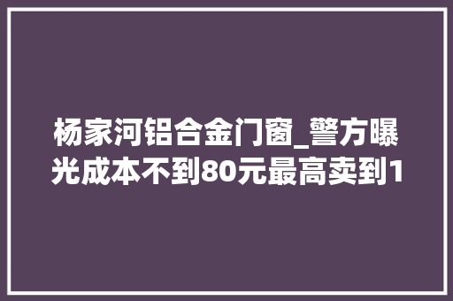 杨家河铝合金门窗_警方曝光成本不到80元最高卖到1000假如家里有它赶紧扔了