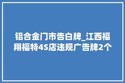 铝合金门市告白牌_江西福翔福特4S店违规广告牌2个月未拆反而越做越大年夜