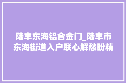 陆丰东海铝合金门_陆丰市东海街道入户联心解愁盼精准做事惠平易近生