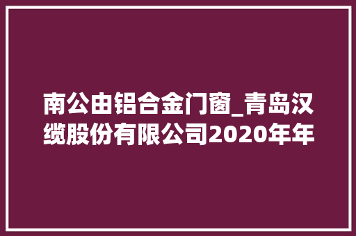 南公由铝合金门窗_青岛汉缆股份有限公司2020年年度申报摘要