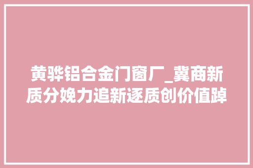 黄骅铝合金门窗厂_冀商新质分娩力追新逐质创价值踔厉奋发谋新篇