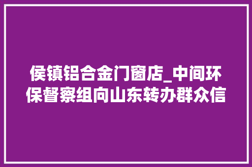 侯镇铝合金门窗店_中间环保督察组向山东转办群众信访举报件及边督边改公开情况一览表第八批