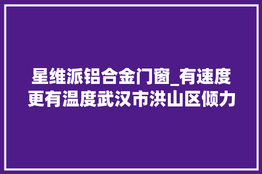 星维派铝合金门窗_有速度更有温度武汉市洪山区倾力做好滞汉人员做事保障工作