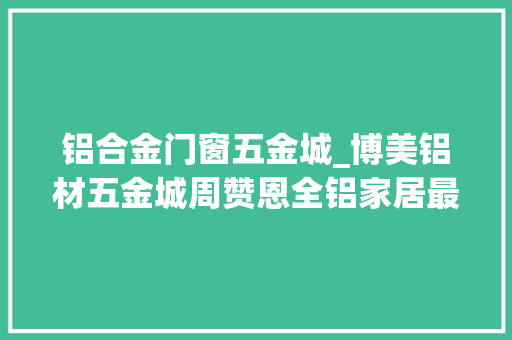 铝合金门窗五金城_博美铝材五金城周赞恩全铝家居最缺标准未来成长与智能结合