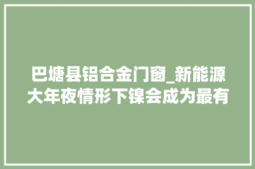 巴塘县铝合金门窗_新能源大年夜情形下镍会成为最有价值的金属吗