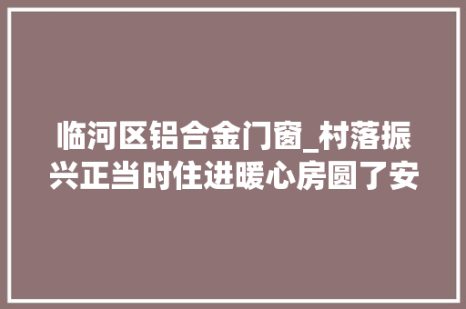临河区铝合金门窗_村落振兴正当时住进暖心房圆了安居梦