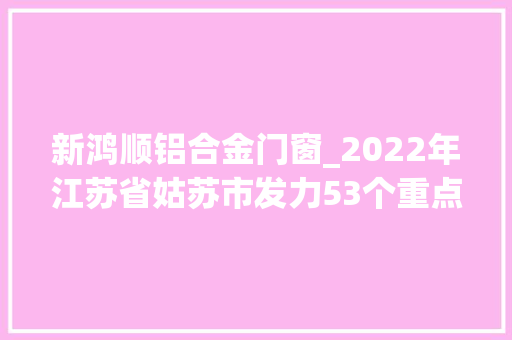 新鸿顺铝合金门窗_2022年江苏省姑苏市发力53个重点项目工程涵盖医疗环保等领域