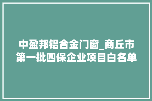 中盈邦铝合金门窗_商丘市第一批四保企业项目白名单5大年夜领域836个