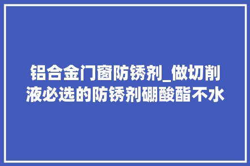 铝合金门窗防锈剂_做切削液必选的防锈剂硼酸酯不水解抗菌性好稳定PH值同时还具备极压抗磨性