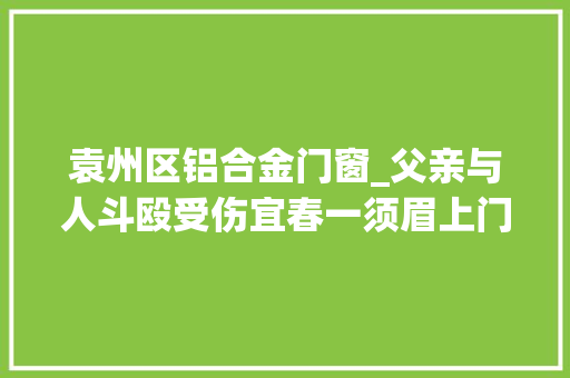 袁州区铝合金门窗_父亲与人斗殴受伤宜春一须眉上门寻仇砸人房子被判刑