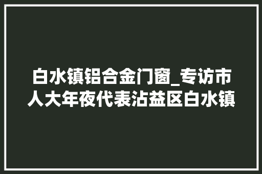 白水镇铝合金门窗_专访市人大年夜代表沾益区白水镇党委书记顾海波加快培植白水绿色铝精深加工家当集群