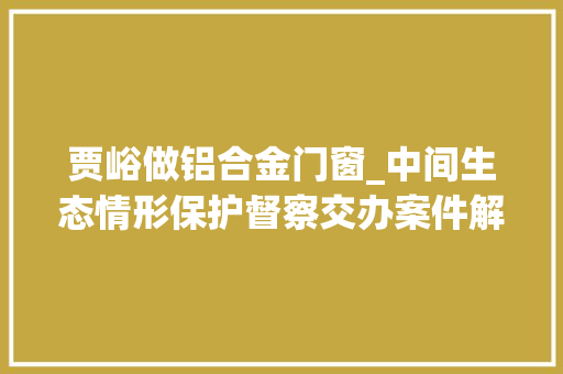 贾峪做铝合金门窗_中间生态情形保护督察交办案件解决结果公示第二批
