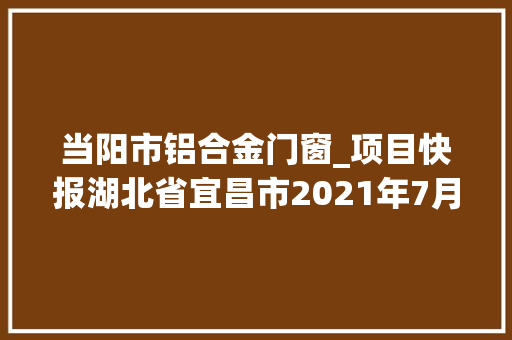当阳市铝合金门窗_项目快报湖北省宜昌市2021年7月第二周批复项目累计53项