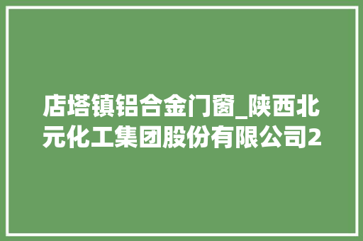 店塔镇铝合金门窗_陕西北元化工集团股份有限公司2021年第三季度申报