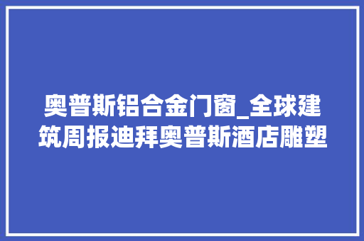 奥普斯铝合金门窗_全球建筑周报迪拜奥普斯酒店雕塑立方体间的酒店