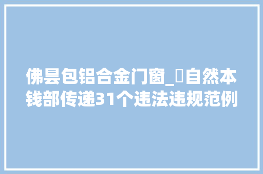 佛昙包铝合金门窗_​自然本钱部传递31个违法违规范例中铁首旅等企业被曝光