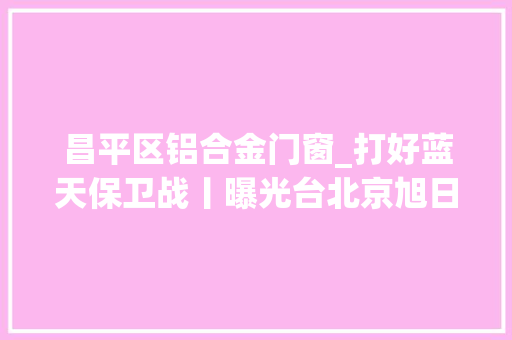 昌平区铝合金门窗_打好蓝天保卫战丨曝光台北京旭日区昌平区