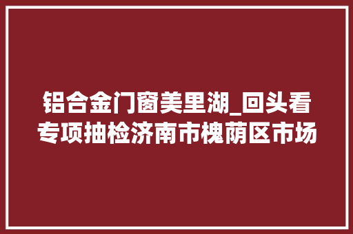铝合金门窗美里湖_回头看专项抽检济南市槐荫区市场监管局抽检食物149批次7批次不合格