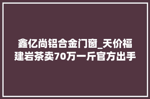 鑫亿尚铝合金门窗_天价福建岩茶卖70万一斤官方出手了