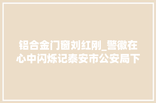 铝合金门窗刘红刚_警徽在心中闪烁记泰安市公安局下港派出所副所长刘红刚