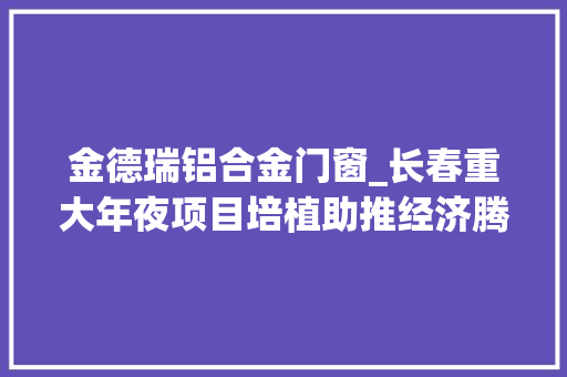 金德瑞铝合金门窗_长春重大年夜项目培植助推经济腾飞