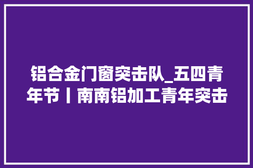 铝合金门窗突击队_五四青年节丨南南铝加工青年突击队让青春在一线中闪闪发光