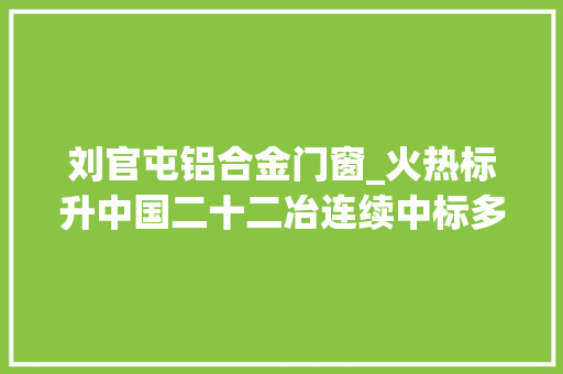 刘官屯铝合金门窗_火热标升中国二十二冶连续中标多个项目