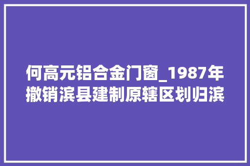 何高元铝合金门窗_1987年撤销滨县建制原辖区划归滨州市邹平成全国最早对美开放查询访问点
