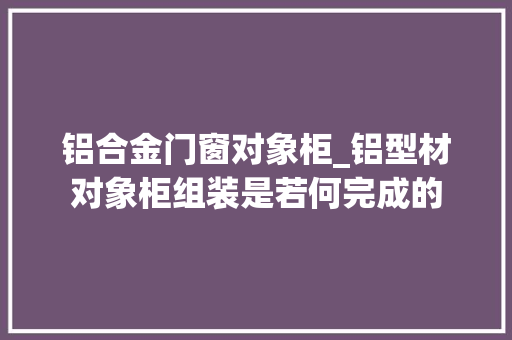 铝合金门窗对象柜_铝型材对象柜组装是若何完成的