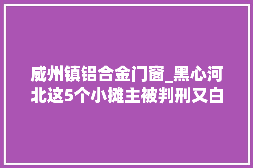威州镇铝合金门窗_黑心河北这5个小摊主被判刑又白又软的铝包子切切别买