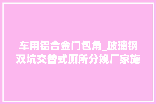 车用铝合金门包角_玻璃钢双坑交替式厕所分娩厂家施工流程