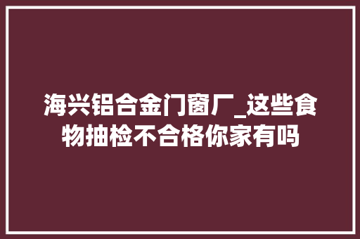 海兴铝合金门窗厂_这些食物抽检不合格你家有吗
