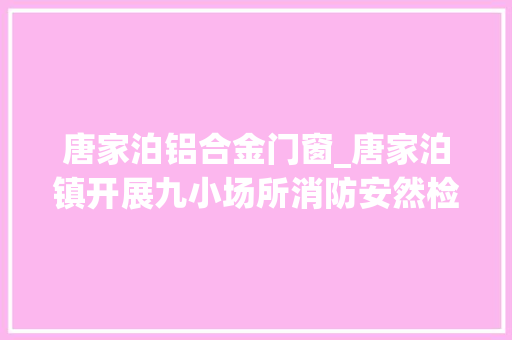 唐家泊铝合金门窗_唐家泊镇开展九小场所消防安然检查​