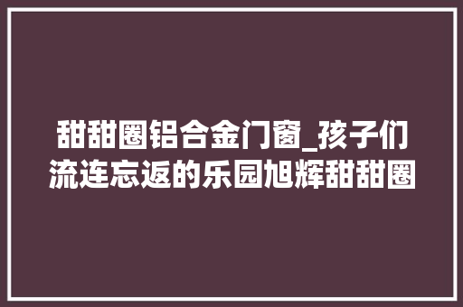 甜甜圈铝合金门窗_孩子们流连忘返的乐园旭辉甜甜圈幼儿园天华建筑创作工作室