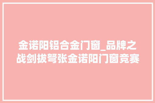 金诺阳铝合金门窗_品牌之战剑拔弩张金诺阳门窗竞赛2024中楹榜铝合金门窗影响力品牌