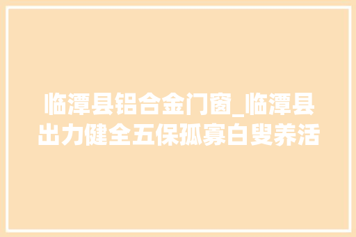 临潭县铝合金门窗_临潭县出力健全五保孤寡白叟养活机制