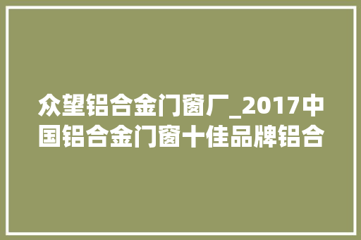众望铝合金门窗厂_2017中国铝合金门窗十佳品牌铝合金门窗十大年夜品牌进入评审