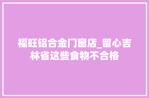 福旺铝合金门窗店_留心吉林省这些食物不合格