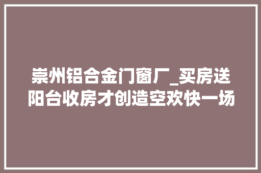 崇州铝合金门窗厂_买房送阳台收房才创造空欢快一场市场监管部门虚假宣传罚款100万 铝合金门
