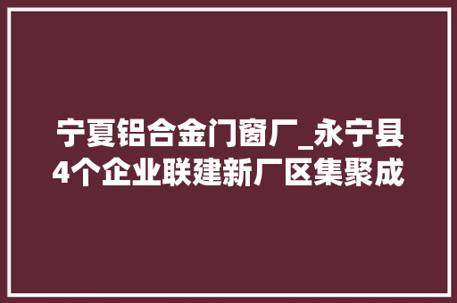 宁夏铝合金门窗厂_永宁县4个企业联建新厂区集聚成长铝型材家当