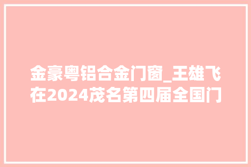 金豪粤铝合金门窗_王雄飞在2024茂名第四届全国门窗家居建材博览会巡展